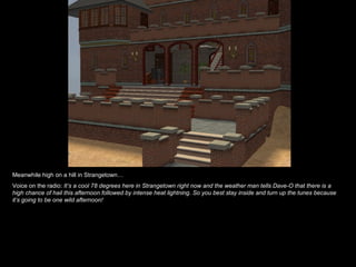 Meanwhile high on a hill in Strangetown…
Voice on the radio: It’s a cool 78 degrees here in Strangetown right now and the weather man tells Dave-O that there is a
high chance of hail this afternoon followed by intense heat lightning. So you best stay inside and turn up the tunes because
it’s going to be one wild afternoon!
 