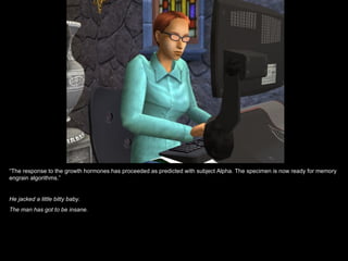 “The response to the growth hormones has proceeded as predicted with subject Alpha. The specimen is now ready for memory
engrain algorithms.”


He jacked a little bitty baby.
The man has got to be insane.
 