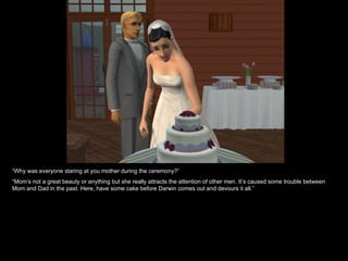 “Why was everyone staring at you mother during the ceremony?”
“Mom’s not a great beauty or anything but she really attracts the attention of other men. It’s caused some trouble between
Mom and Dad in the past. Here, have some cake before Darwin comes out and devours it all.”
 