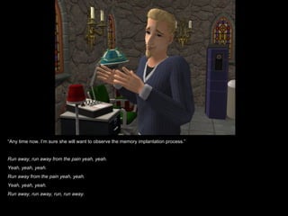 “Any time now. I’m sure she will want to observe the memory implantation process.”


Run away, run away from the pain yeah, yeah.
Yeah, yeah, yeah.
Run away from the pain yeah, yeah.
Yeah, yeah, yeah.
Run away, run away, run, run away.
 