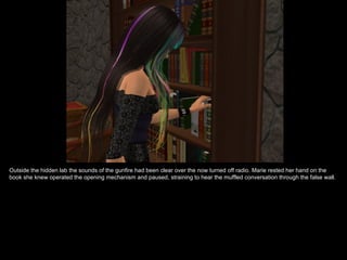 Outside the hidden lab the sounds of the gunfire had been clear over the now turned off radio. Marie rested her hand on the
book she knew operated the opening mechanism and paused, straining to hear the muffled conversation through the false wall.
 