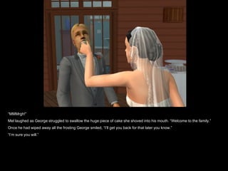 “MMMrgh!”
Mel laughed as George struggled to swallow the huge piece of cake she shoved into his mouth. “Welcome to the family.”
Once he had wiped away all the frosting George smiled, “I’ll get you back for that later you know.”
“I’m sure you will.”
 
