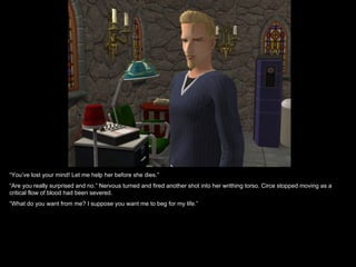 “You’ve lost your mind! Let me help her before she dies.”
“Are you really surprised and no.” Nervous turned and fired another shot into her writhing torso. Circe stopped moving as a
critical flow of blood had been severed.
“What do you want from me? I suppose you want me to beg for my life.”
 
