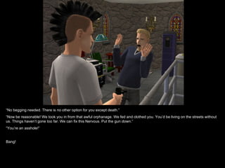 “No begging needed. There is no other option for you except death.”
“Now be reasonable! We took you in from that awful orphanage. We fed and clothed you. You’d be living on the streets without
us. Things haven’t gone too far. We can fix this Nervous. Put the gun down.”
“You’re an asshole!”


Bang!
 