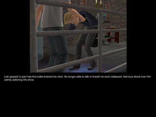 Loki gasped in pain has the bullet entered his neck. No longer able to talk or breath he soon collapsed. Nervous stood over him
calmly watching the show.
 