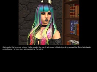 Marie pulled the lever and entered the lab quietly. She calmly witnessed Loki’s last gurgling gasps at life. Circe had already
passed away. Her keen eyes quickly sized up the scene.
 