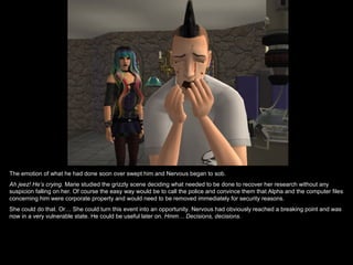 The emotion of what he had done soon over swept him and Nervous began to sob.
Ah jeez! He’s crying. Marie studied the grizzly scene deciding what needed to be done to recover her research without any
suspicion falling on her. Of course the easy way would be to call the police and convince them that Alpha and the computer files
concerning him were corporate property and would need to be removed immediately for security reasons.
She could do that. Or… She could turn this event into an opportunity. Nervous had obviously reached a breaking point and was
now in a very vulnerable state. He could be useful later on. Hmm… Decisions, decisions.
 