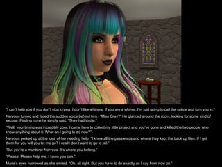 “I can’t help you if you don’t stop crying. I don’t like whiners. If you are a whiner, I’m just going to call the police and turn you in.”
Nervous turned and faced the sudden voice behind him. “Miss Gray?” He glanced around the room, looking for some kind of
excuse. Finding none he simply said, “They had to die.”
“Well, your timing was incredibly poor. I came here to collect my little project and you’ve gone and killed the two people who
know anything about it. What an I going to do now?”
Nervous perked up at the idea of her needing help, “I know all the passwords and where they kept the back up files. If I get
them for you will you let me go? I really don’t want to go to jail.”
“But you’re a murderer Nervous. It’s where you belong.”
“Please! Please help me. I know you can.”
Marie’s eyes narrowed as she smiled. “Oh, all right. But you have to do exactly as I say from now on.”
 