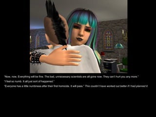 “Now, now. Everything will be fine. The bad, unnecessary scientists are all gone now. They can’t hurt you any more.”
“I feel so numb. It all just sort of happened.”
“Everyone has a little numbness after their first homicide. It will pass.” This couldn’t have worked out better if I had planned it.
 