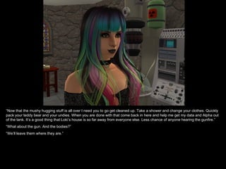 “Now that the mushy hugging stuff is all over I need you to go get cleaned up. Take a shower and change your clothes. Quickly
pack your teddy bear and your undies. When you are done with that come back in here and help me get my data and Alpha out
of the tank. It’s a good thing that Loki’s house is so far away from everyone else. Less chance of anyone hearing the gunfire.”
“What about the gun. And the bodies?”
“We’ll leave them where they are.”
 