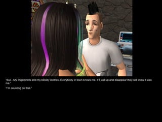 “But…My fingerprints and my bloody clothes. Everybody in town knows me. If I just up and disappear they will know it was
me.”
“I’m counting on that.”
 