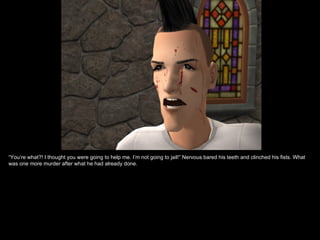 “You’re what?! I thought you were going to help me. I’m not going to jail!” Nervous bared his teeth and clinched his fists. What
was one more murder after what he had already done.
 