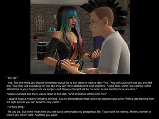 “You do?”
“Yes. The one thing you should remember about me is that I always have a plan. Yes, They will suspect it was you that did
this. Yes, they will be looking for you. But they can’t find what doesn’t exist anymore. A new face, some new clothes, some
alterations to your fingerprints via surgery and Nervous Subject will be no more. A new identity for a new start.”
Nervous sensed that there was a catch to this plan, “And what does all this cost me?”
“I always have a need for effective minions. You’ve demonstrated that you’re not afraid to take a life. With a little training from
the right people you can become very useful.”
“For how long?”
“Till you die. But in the mean time you will live a comfortable and prosperous life. You’ll want for nothing. Money, women or
men if you prefer, cars. Anything you want.”
 