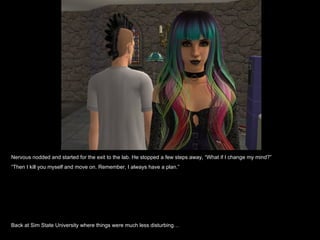 Nervous nodded and started for the exit to the lab. He stopped a few steps away, “What if I change my mind?”
“Then I kill you myself and move on. Remember, I always have a plan.”




Back at Sim State University where things were much less disturbing…
 