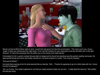 Darwin arrived at Red’s Diner right on time. Laurel had only given him the time and location. “The rest is up to you. If your
‘angel’ is there you should spot her right away. If not, ask the hostess for your reservation and she will steer you in the right
direction. If I have the wrong girl then be polite, buy a nice dinner and make friends.”
Fortunately for him, Laurel’s contact list was right on target and he found her standing near the podium waiting nervously. He
approached slowly and when she finally noticed him, her face erupted in a smile. “You must be Cassidy.”
“And you’re Darwin.”
He stood there staring at her for what seemed like an eternity. “Ahh… Thanks for agreeing to go on a blind date with me. I know
it’s kind of awkward.”
“Oh, no it’s fine. Your sister explained to me that you really wanted to take me out and… I really liked the idea too.” She added
the last part shyly.
 