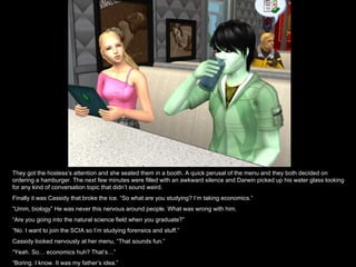 They got the hostess’s attention and she seated them in a booth. A quick perusal of the menu and they both decided on
ordering a hamburger. The next few minutes were filled with an awkward silence and Darwin picked up his water glass looking
for any kind of conversation topic that didn’t sound weird.
Finally it was Cassidy that broke the ice. “So what are you studying? I’m taking economics.”
“Umm, biology” He was never this nervous around people. What was wrong with him.
“Are you going into the natural science field when you graduate?”
“No. I want to join the SCIA so I’m studying forensics and stuff.”
Cassidy looked nervously at her menu, “That sounds fun.”
“Yeah. So… economics huh? That’s…”
“Boring. I know. It was my father’s idea.”
 