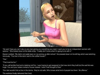 “He said ‘Cass you can’t rely on any man giving you everything you need. I want you to be an independent woman with
options’.” She looked down at the table shyly. “I really don’t know what I’m going to do with it.”
Darwin nodded, “My dad’s not really keen on me joining up after school.” He pressed down on his left leg which was twitching
nervously. “You live in the dorm next to the coffee house?”
“Yes.”
“That must be fun.”
“If you call terrible food and a leaking roof fun. I was hoping to get assigned to that new dorm they built but the wait list was
huge. You and your sisters rented a house instead. I wish I had thought of that.”
“Our dad wouldn’t let us live in the dorms. ‘they’re not safe. Who knows what kind of people live there’. No offence.”
The waitress finally delivered their food.
 