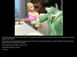 They sat in silence and ate for quite a while. Then Cassidy set down her food and sighed. “Why are we having such a hard time
talking to each other?”
Darwin kept his eyes straight ahead and focused on his food. “I guess partly because I’m really afraid that I will say the wrong
thing and you won’t want to see me again.”
She looked down and smiled, “I like you too.”
He looked up sharply, “You do?”
“Yes. I do.”
 