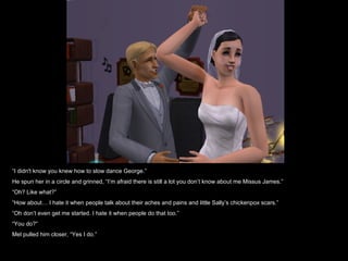 “I didn't know you knew how to slow dance George.”
He spun her in a circle and grinned, “I’m afraid there is still a lot you don’t know about me Missus James.”
“Oh? Like what?”
“How about… I hate it when people talk about their aches and pains and little Sally’s chickenpox scars.”
“Oh don’t even get me started. I hate it when people do that too.”
“You do?”
Mel pulled him closer, “Yes I do.”
 