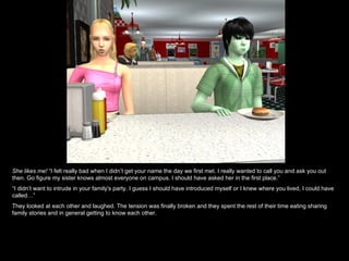 She likes me! “I felt really bad when I didn’t get your name the day we first met. I really wanted to call you and ask you out
then. Go figure my sister knows almost everyone on campus. I should have asked her in the first place.”
“I didn’t want to intrude in your family's party. I guess I should have introduced myself or I knew where you lived, I could have
called…”
They looked at each other and laughed. The tension was finally broken and they spent the rest of their time eating sharing
family stories and in general getting to know each other.
 