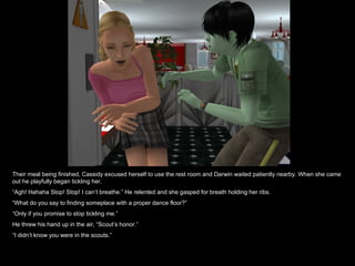 Their meal being finished, Cassidy excused herself to use the rest room and Darwin waited patiently nearby. When she came
out he playfully began tickling her.
“Agh! Hahaha Stop! Stop! I can’t breathe.” He relented and she gasped for breath holding her ribs.
“What do you say to finding someplace with a proper dance floor?”
“Only if you promise to stop tickling me.”
He threw his hand up in the air, “Scout’s honor.”
“I didn’t know you were in the scouts.”
 