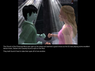 The Church of the Poisoned Mind was right up the street and seemed a good choice as the DJ was playing some excellent
dance music. Darwin and Cassidy found a spot on the floor.
They both found it hard to take their eyes off of one another.
 