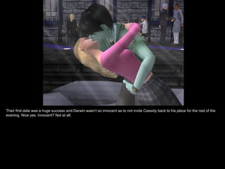 Their first date was a huge success and Darwin wasn’t so innocent as to not invite Cassidy back to his place for the rest of the
evening. Nice yes. Innocent? Not at all.
 