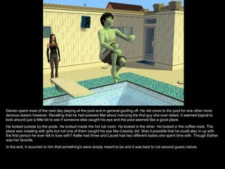 Darwin spent most of the next day playing at the pool and in general goofing off. He did come to the pool for one other more
devious reason however. Recalling that he had pressed Mel about marrying the first guy she ever dated, it seemed logical to
look around just a little bit to see if someone else caught his eye and the pool seemed like a good place.
He looked outside by the pools. He looked inside the hot tub room. He looked in the diner. He looked in the coffee nook. The
place was crawling with girls but not one of them caught his eye like Cassidy did. Was it possible that he could also in up with
the first person he ever fell in love with? Kellie had three and Laurel had two different ladies she spent time with. Though Esther
was her favorite.
In the end, it occurred to him that something's were simply meant to be and it was best to not second guess nature.
 