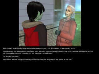 “Miss Shaw? Wow! I really never expected to see you again. You didn’t seem to like me very much.”
“Nonsense my boy. I like almost everybody but it was very important that you learn to be more cautious about those around
you. Your sweet nature is charming but not everyone can be trusted.”
“So why are you here?”
“Your friend tells me that you have begun to understand the language of the spirits, is this true?”
 