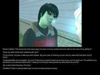 Darwin nodded, “The bonsai tree that Jason gave me asks to be put outside and even told me the name of my girlfriend.”
“Have any other spirits been speaking with you?”
“To be honest, I’ve been a little busy with classes. My junior year is finishing up soon and my class load has been kind of
heavy.”
“Understandable and acceptable. Any kind of learning is important learning as long as you put it to good use. This girlfriend you
mentioned, is it a serious relationship? I hope you’re not busy chasing down as many skirts as you can.”
“No. In fact I think that she’s The One.”
“Excellent! There is nothing better than true love to keep someone strong.”
 