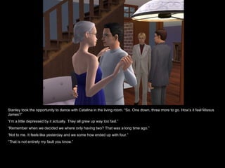 Stanley took the opportunity to dance with Catalina in the living room. “So. One down, three more to go. How’s it feel Missus
James?”
“I’m a little depressed by it actually. They all grew up way too fast.”
“Remember when we decided we where only having two? That was a long time ago.”
“Not to me. It feels like yesterday and we some how ended up with four.”
“That is not entirely my fault you know.”
 