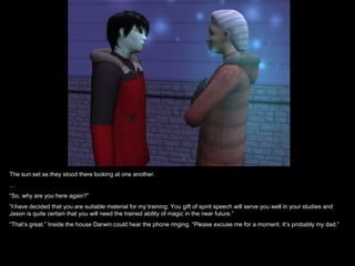 The sun set as they stood there looking at one another.
…
“So, why are you here again?”
“I have decided that you are suitable material for my training. You gift of spirit speech will serve you well in your studies and
Jason is quite certain that you will need the trained ability of magic in the near future.”
“That’s great.” Inside the house Darwin could hear the phone ringing. “Please excuse me for a moment. It’s probably my dad.”
 