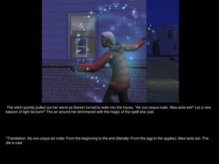 The witch quickly pulled out her wand as Darwin turned to walk into the house, “Ab ovo usque mala. Alea iacta est!* Let a new
beacon of light be born!” The air around her shimmered with the magic of the spell she cast.




*Translation: Ab ovo usque ad mala- From the beginning to the end (literally- From the egg to the apples); Alea iacta est- The
die is cast
 