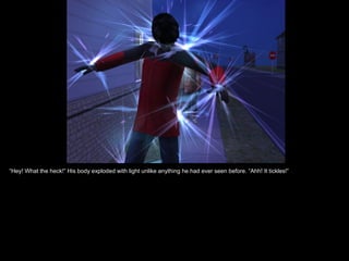 “Hey! What the heck!” His body exploded with light unlike anything he had ever seen before. “Ahh! It tickles!”
 