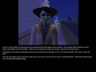 And in a mere matter of a few seconds the spell was done and Darwin was a warlock. As the good witch climbed onto her
broom she called over her shoulder. “I left you some presents inside your house. Use them and study hard.”
He looked up and down at the gaudy robes and hat he was now wearing. As if I’m not weird enough! “Do I have to wear the
hat?”
“No. But I do expect you to wear the robes when you come to visit me at my house. Farewell Darwin.” With that she flew away
into the night with a gleeful laugh.
 