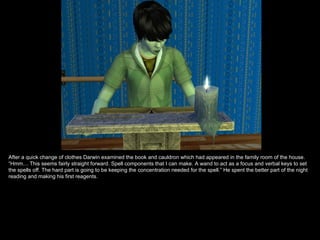 After a quick change of clothes Darwin examined the book and cauldron which had appeared in the family room of the house.
“Hmm… This seems fairly straight forward. Spell components that I can make. A wand to act as a focus and verbal keys to set
the spells off. The hard part is going to be keeping the concentration needed for the spell.” He spent the better part of the night
reading and making his first reagents.
 