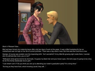 Back in Pleasant View…
Mel had been forced into maternity leave after only two days of work at the paper. It was a little frustrating for her as
motherhood was not high on her list of current priorities. There was a day when it was. But that was then and this is now.
George, of course was ecstatic over the impending birth. “Isn’t wonderful? A tiny little life growing right inside there. I wonder
who he will look like more, you or me?”
“Well given what genes tend to be dominate, I’d guess my black hair and your brown eyes. And who says it’s going to be a boy.
So far this family statistically favors girls.”
“I can dream can’t I? Do you think you are up to attending your sister’s graduation party? It’s a long drive.”
“As long as they have food, which knowing Laurel, they will…”
 