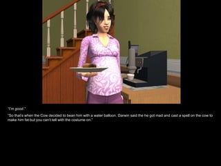 “I’m good.”
“So that’s when the Cow decided to bean him with a water balloon. Darwin said the he got mad and cast a spell on the cow to
make him fat but you can’t tell with the costume on.”
 