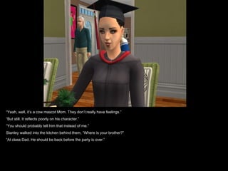 “Yeah, well, it’s a cow mascot Mom. They don’t really have feelings.”
“But still. It reflects poorly on his character.”
“You should probably tell him that instead of me.”
Stanley walked into the kitchen behind them, “Where is your brother?”
“At class Dad. He should be back before the party is over.”
 