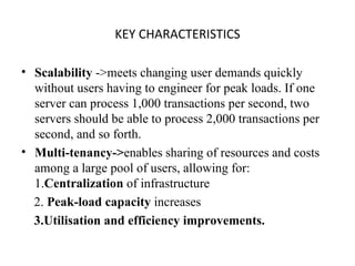 KEY CHARACTERISTICS Scalability  ->meets changing user demands quickly without users having to engineer for peak loads. If one server can process 1,000 transactions per second, two servers should be able to process 2,000 transactions per second, and so forth. Multi-tenancy-> enables sharing of resources and costs among a large pool of users, allowing for: 1. Centralization  of infrastructure 2.  Peak-load capacity  increases  3.Utilisation and efficiency improvements. 