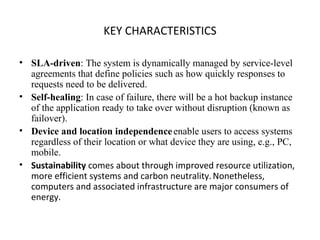 KEY CHARACTERISTICS SLA-driven : The system is dynamically managed by service-level agreements that define policies such as how quickly responses to requests need to be delivered. Self-healing : In case of failure, there will be a hot backup instance of the application ready to take over without disruption (known as failover). Device and location independence   enable users to access systems regardless of their location or what device they are using, e.g., PC, mobile. Sustainability  comes about through improved resource utilization, more efficient systems and carbon neutrality.   Nonetheless, computers and associated infrastructure are major consumers of energy. 