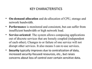 KEY CHARACTERISTICS On-demand allocation  and de-allocation of CPU, storage and network bandwidth. Performance  is monitored and consistent, but can suffer from insufficient bandwidth or high network load. Service-oriented : The system allows composing applications out of discrete services that are loosely coupled (independent of each other). Changes to or failure of one service will not disrupt other services. It also means I can re-use services. Security  typically improves due to centralization of data, increased security-focused resources, etc., but raises concerns about loss of control over certain sensitive data. 