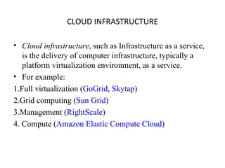 CLOUD INFRASTRUCTURE Cloud infrastructure , such as Infrastructure as a service, is the delivery of computer infrastructure, typically a platform virtualization environment, as a service. For example: 1.Full virtualization ( GoGrid ,  Skytap ) 2 . Grid computing ( Sun Grid ) 3.Management ( RightScale ) 4. Compute ( Amazon Elastic Compute Cloud ) 