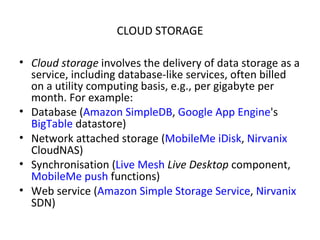CLOUD STORAGE Cloud storage  involves the delivery of data storage as a service, including database-like services, often billed on a utility computing basis, e.g., per gigabyte per month. For example: Database ( Amazon SimpleDB ,  Google App Engine 's  BigTable  datastore) Network attached storage ( MobileMe   iDisk ,  Nirvanix  CloudNAS) Synchronisation ( Live Mesh   Live Desktop  component,  MobileMe   push  functions) Web service ( Amazon Simple Storage Service ,  Nirvanix  SDN) 