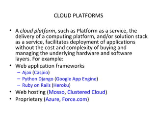 CLOUD PLATFORMS A  cloud platform , such as Platform as a service, the delivery of a computing platform, and/or solution stack as a service, facilitates deployment of applications without the cost and complexity of buying and managing the underlying hardware and software layers. For example: Web application frameworks  Ajax  ( Caspio ) Python   Django  ( Google App Engine ) Ruby on Rails  ( Heroku ) Web hosting ( Mosso ,  Clustered Cloud ) Proprietary ( Azure ,  Force.com ) 