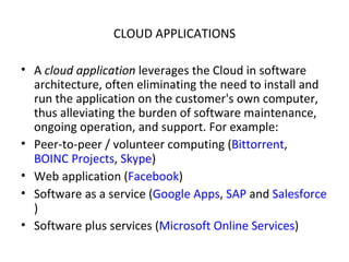 CLOUD APPLICATIONS A  cloud application  leverages the Cloud in software architecture, often eliminating the need to install and run the application on the customer's own computer, thus alleviating the burden of software maintenance, ongoing operation, and support. For example: Peer-to-peer / volunteer computing ( Bittorrent ,  BOINC Projects ,  Skype ) Web application ( Facebook ) Software as a service ( Google Apps ,  SAP  and  Salesforce ) Software plus services ( Microsoft Online Services ) 