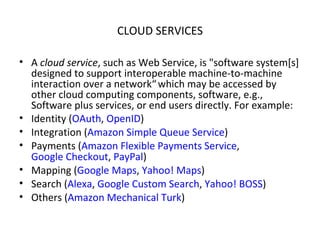 CLOUD SERVICES A  cloud service , such as Web Service, is "software system[s] designed to support interoperable machine-to-machine interaction over a network“   which may be accessed by other cloud computing components, software, e.g., Software plus services, or end users directly. For example: Identity ( OAuth ,  OpenID ) Integration ( Amazon Simple Queue Service ) Payments ( Amazon Flexible Payments Service ,  Google Checkout ,  PayPal ) Mapping ( Google Maps ,  Yahoo! Maps ) Search ( Alexa ,  Google Custom Search ,  Yahoo! BOSS ) Others ( Amazon Mechanical Turk ) 