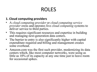 ROLES 1. Cloud computing providers A  cloud computing provider  or  cloud computing service provider  owns and operates live  cloud computing  systems to deliver service to third parties. This requires significant resources and expertise in building and managing next-generation data centers. The barrier to entry is also significantly higher with capital expenditure required and billing and management creates some overhead.  Amazon.com was the first such provider, modernizing its data centers which, like most computer networks, were using as little as 10% of its capacity at any one time just to leave room for occasional spikes . 