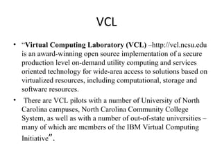 VCL “ Virtual Computing Laboratory (VCL)  –http://vcl.ncsu.edu is an award-winning open source implementation of a secure production level on-demand utility computing and services oriented technology for wide-area access to solutions based on virtualized resources, including computational, storage and software resources. There are VCL pilots with a number of University of North Carolina campuses, North Carolina Community College System, as well as with a number of out-of-state universities – many of which are members of the IBM Virtual Computing Initiative ”. 