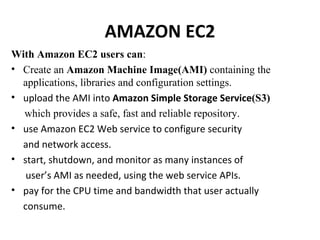 AMAZON EC2 With Amazon EC2 users can : Create an  Amazon Machine Image(AMI)  containing the applications, libraries and configuration settings. upload the AMI into  Amazon Simple Storage Service (S3) which provides a safe, fast and reliable repository. use Amazon EC2 Web service to configure security and network access. start, shutdown, and monitor as many instances of user’s AMI as needed, using the web service APIs. pay for the CPU time and bandwidth that user actually consume. 